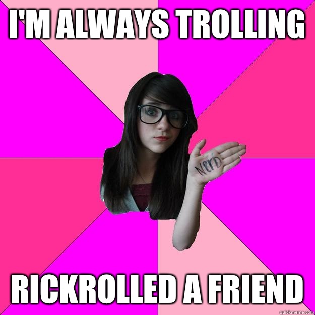 i'm always trolling Rickrolled a friend  Idiot Nerd Girl