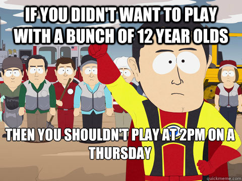 If you didn't want to play with a bunch of 12 year olds then you shouldn't play at 2pm on a thursday  Captain Hindsight