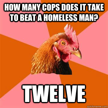 how many cops does it take to beat a homeless man? twelve  Anti-Joke Chicken