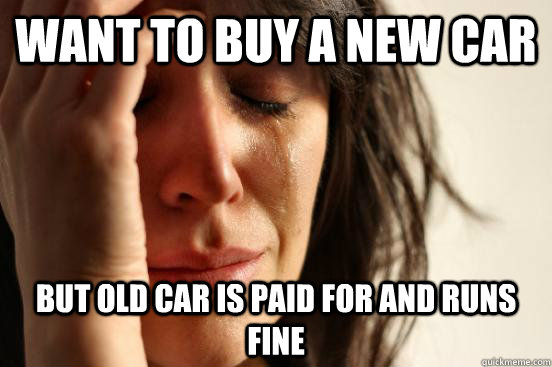 want to buy a new car but old car is paid for and runs fine  First World Problems