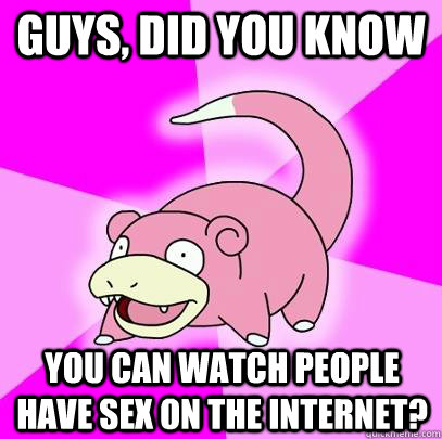 guys, did you know you can watch people have sex on the internet?  Slowpoke