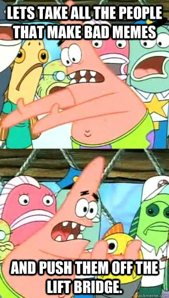 Lets take all the people that make bad memes and push them off the Lift Bridge.  Push it somewhere else Patrick