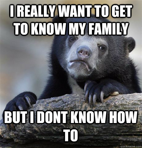 I REALLY WANT TO GET TO KNOW MY FAMILY BUT I DONT KNOW HOW TO  Confession Bear