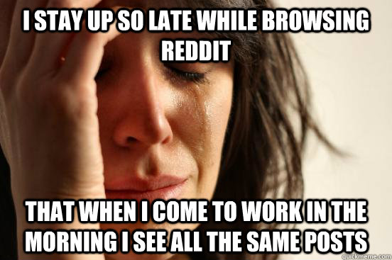 I stay up so late while browsing Reddit That when I come to work in the morning I see all the same posts - I stay up so late while browsing Reddit That when I come to work in the morning I see all the same posts  First World Problems