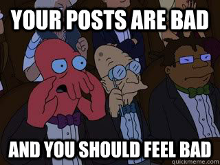 Your posts are bad and you should feel bad  Bad Zoidberg