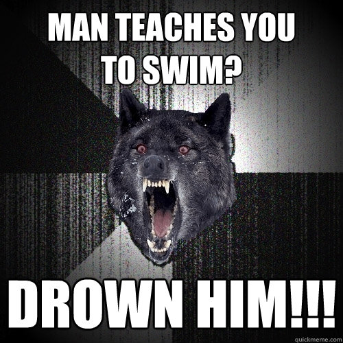 man teaches you 
to swim? Drown him!!! - man teaches you 
to swim? Drown him!!!  Insanity Wolf