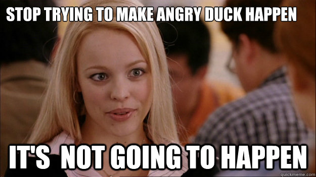 Stop trying to make angry duck happen 

Its not going to happen.  It's  NOT GOING TO HAPPEN - Stop trying to make angry duck happen 

Its not going to happen.  It's  NOT GOING TO HAPPEN  Stop trying to make happen Rachel McAdams