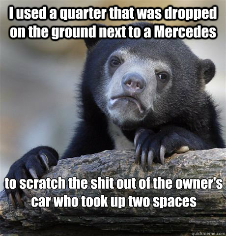 I used a quarter that was dropped on the ground next to a Mercedes to scratch the shit out of the owner's car who took up two spaces  Confession Bear