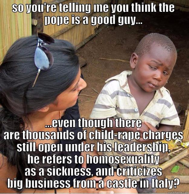 Pope Kid - SO YOU'RE TELLING ME YOU THINK THE POPE IS A GOOD GUY... ...EVEN THOUGH THERE ARE THOUSANDS OF CHILD-RAPE CHARGES STILL OPEN UNDER HIS LEADERSHIP, HE REFERS TO HOMOSEXUALITY AS A SICKNESS, AND CRITICIZES BIG BUSINESS FROM A CASTLE IN ITALY? Skeptical Third World Kid