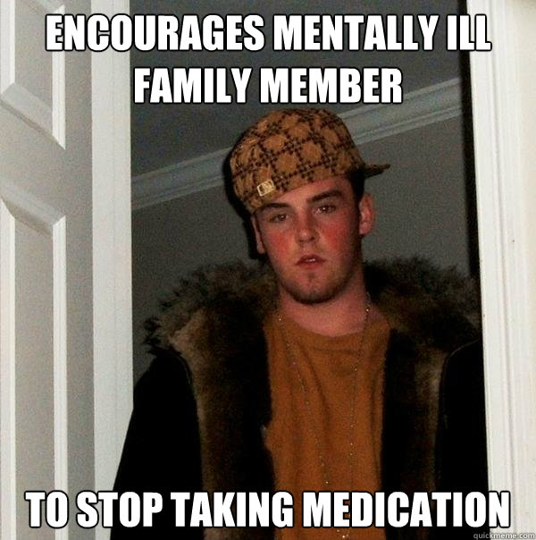 Encourages mentally ill family member to stop taking medication  Scumbag Steve