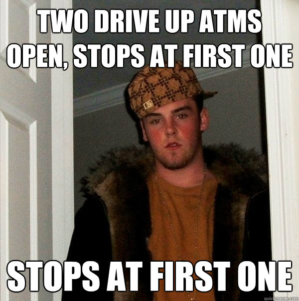 Two drive up atms open, stops at first one Stops at first one  Scumbag Steve