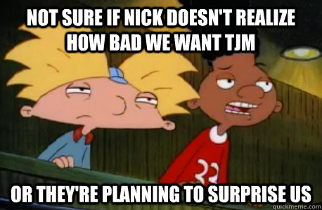 not sure if nick doesn't realize how bad we want TJM or they're planning to surprise us  Skeptical Hey Arnold