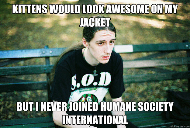 Kittens would look awesome on my jacket but i never joined Humane society international  First World Metal Problems