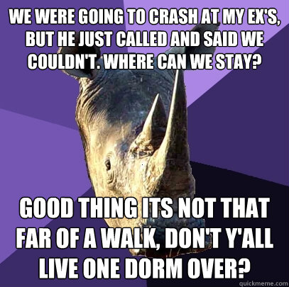 We were going to crash at my Ex's, but he just called and said we couldn't. Where can we stay?  Good thing its not that far of a walk, don't y'all live one dorm over?   Sexually Oblivious Rhino