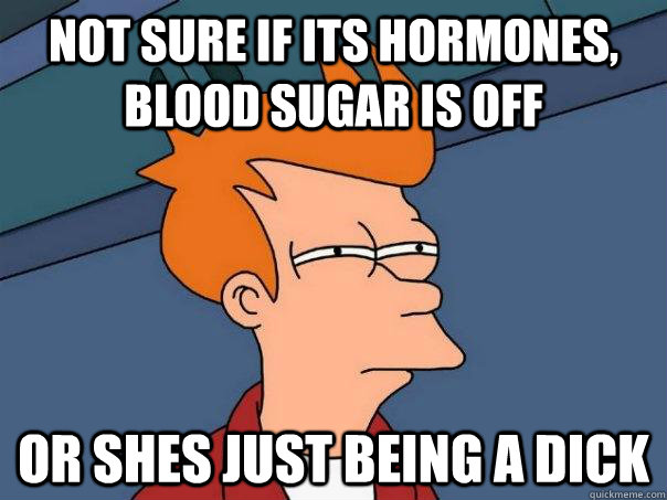 Not sure if its hormones, blood sugar is off or shes just being a dick  Futurama Fry