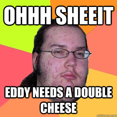 ohhh sheeit Eddy needs a double cheese  Butthurt Dweller