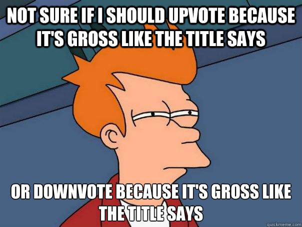 Not sure if I should upvote because it's gross like the title says Or downvote because it's gross like the title says  Futurama Fry