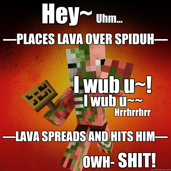 Hey~
 Uhm... I wub u~! I wub u~~ —PLACES LAVA OVER SPIDUH— Hrrhrrhrr OWH- SHIT! —LAVA SPREADS AND HITS HIM— - Hey~
 Uhm... I wub u~! I wub u~~ —PLACES LAVA OVER SPIDUH— Hrrhrrhrr OWH- SHIT! —LAVA SPREADS AND HITS HIM—  Zombie Pigman Zisteau