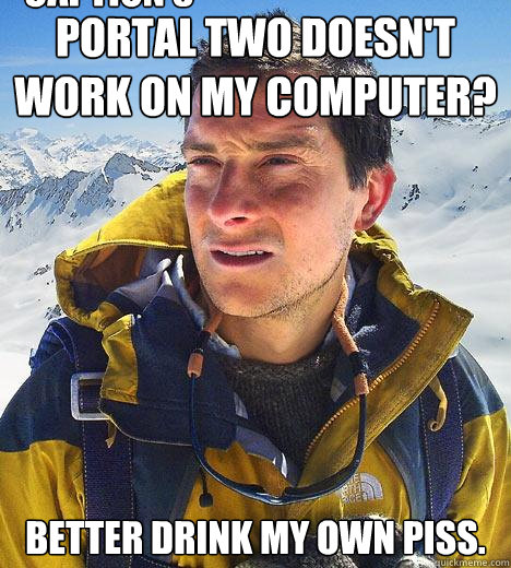 Portal two doesn't work on my computer? Better drink my own piss. Caption 3 goes here  Bear Grylls