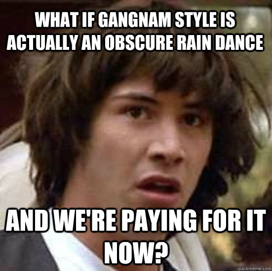 What if Gangnam Style is actually an obscure rain dance and we're paying for it now? - What if Gangnam Style is actually an obscure rain dance and we're paying for it now?  conspiracy keanu