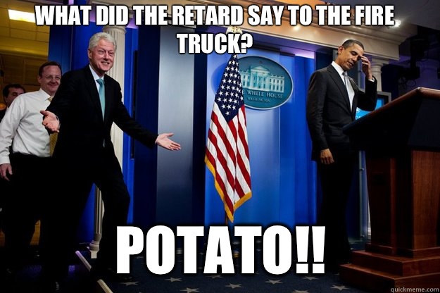 What did the retard say to the fire truck? Potato!!  Inappropriate Timing Bill Clinton