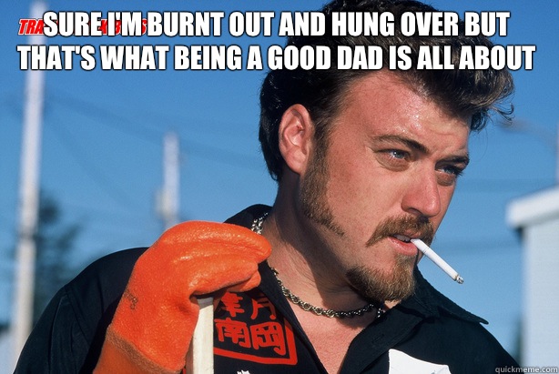 Sure I'm burnt out and hung over but that's what being a good dad is all about   Ricky Trailer Park Boys