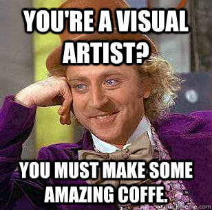 you're a visual artist? You must make some amazing coffe. - you're a visual artist? You must make some amazing coffe.  Condescending Wonka