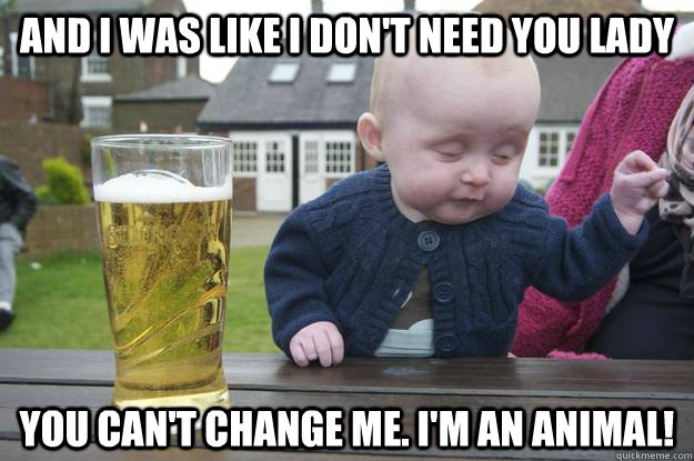 and i was like I don't need you lady You can't change me. I'm an animal!   drunk baby