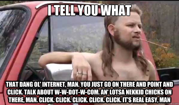 I tell you what That dang ol' Internet, man. You just go on there and point and click. Talk about W-W-dot-W-com. An' lotsa nekkid chicks on there, man. Click. Click. Click. Click. Click. It's real easy, man  Almost Politically Correct Redneck