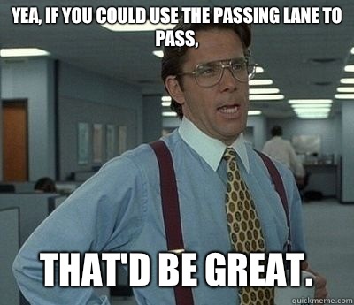 Yea, if you could use the passing lane to pass, That'd be great.  Bill lumberg