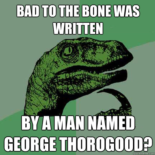 Bad to the Bone was written by a man named George ThoroGOOD? - Bad to the Bone was written by a man named George ThoroGOOD?  Philosoraptor