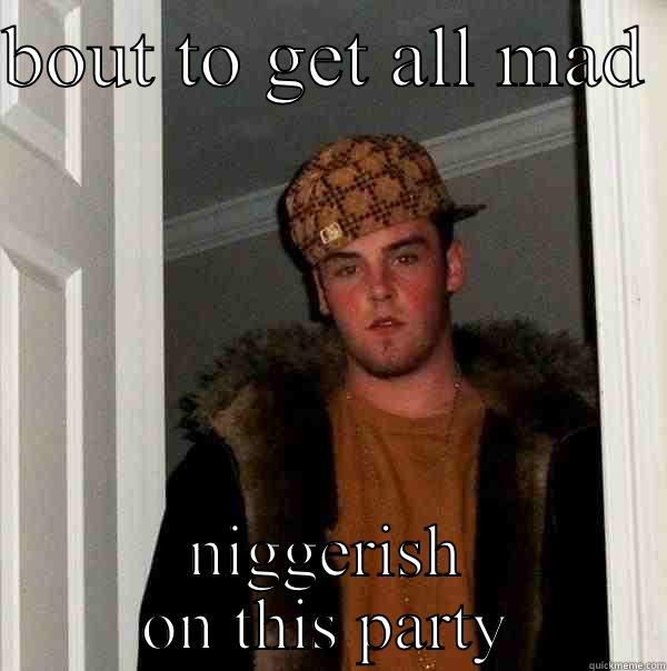 BOUT TO GET ALL MAD  NIGGERISH ON THIS PARTY Scumbag Steve