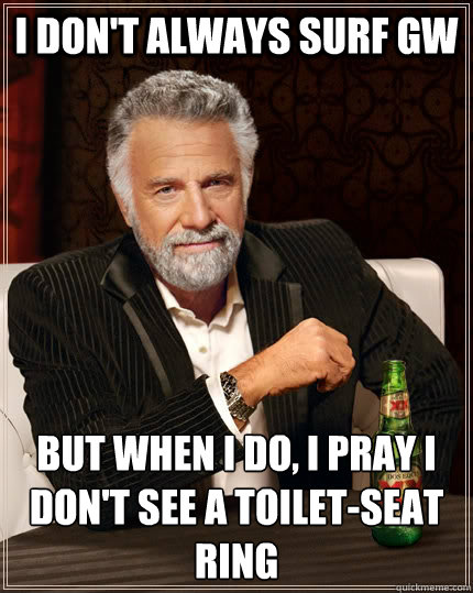 I don't always surf GW But when I do, I pray I don't see a toilet-seat ring  The Most Interesting Man In The World