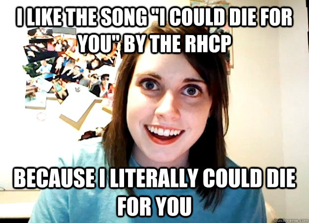 i like the song ''i could die for you'' by the rhcp because i literally could die for you - i like the song ''i could die for you'' by the rhcp because i literally could die for you  Overly Attached Girlfriend