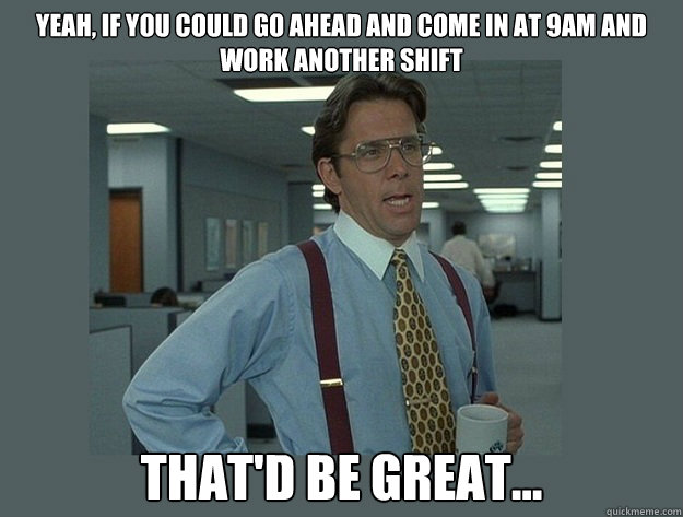 Yeah, if you could go ahead and come in at 9am and work another shift That'd be great...  Office Space Lumbergh