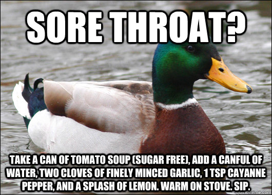 Sore throat? Take a can of tomato soup (sugar free), add a canful of water, two cloves of finely minced garlic, 1 tsp cayanne pepper, and a splash of lemon. Warm on stove. Sip. - Sore throat? Take a can of tomato soup (sugar free), add a canful of water, two cloves of finely minced garlic, 1 tsp cayanne pepper, and a splash of lemon. Warm on stove. Sip.  Actual Advice Mallard