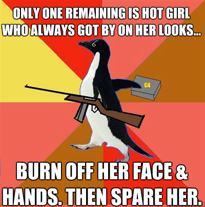 Only one remaining is hot girl who always got by on her looks... Burn off her face & hands. Then spare her.  