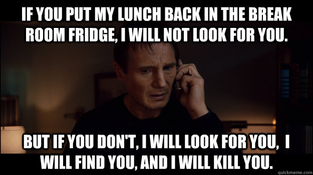 if you put my lunch back in the break room fridge, I will not look for you. But if you don't, i will look for you,  i will find you, and i will kill you. - if you put my lunch back in the break room fridge, I will not look for you. But if you don't, i will look for you,  i will find you, and i will kill you.  Misc