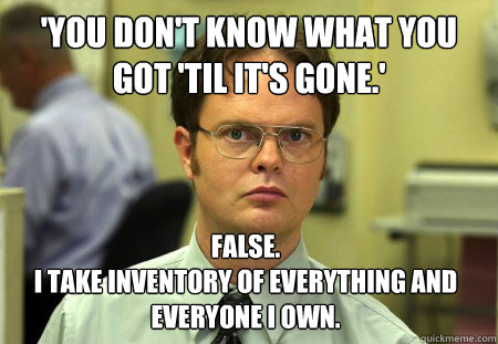 'You don't know what you got 'til it's gone.' False.
I take inventory of everything and everyone i own. - 'You don't know what you got 'til it's gone.' False.
I take inventory of everything and everyone i own.  Dwight