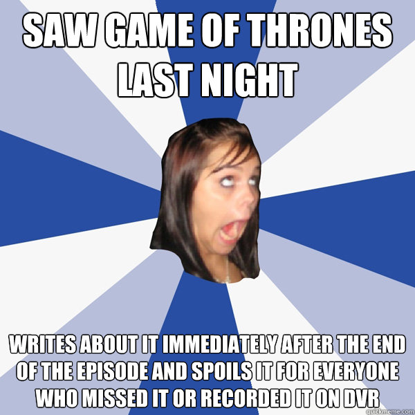 Saw Game of Thrones last night Writes about it IMMEDIATELY AFTER the end of the episode and spoils it for everyone who missed it or recorded it on DVR  Annoying Facebook Girl