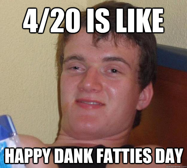 4/20 is like Happy Dank Fatties Day  10 Guy