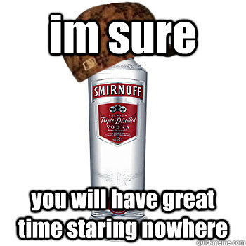 im sure you will have great time staring nowhere  Scumbag Alcohol