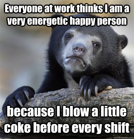 Everyone at work thinks I am a very energetic happy person because I blow a little coke before every shift  Confession Bear