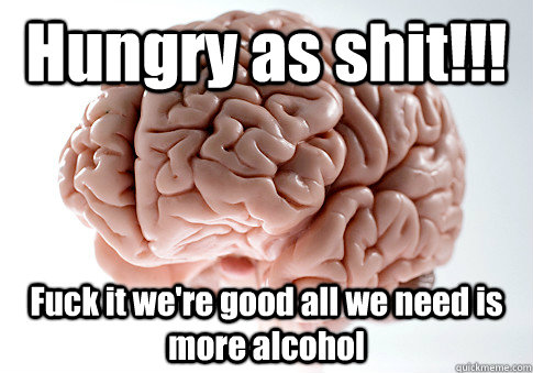 Hungry as shit!!! Fuck it we're good all we need is more alcohol    Scumbag Brain