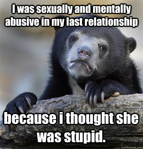 I was sexually and mentally abusive in my last relationship because i thought she was stupid. - I was sexually and mentally abusive in my last relationship because i thought she was stupid.  Confession Bear