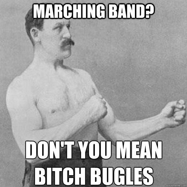 Marching Band? Don't you mean bitch bugles  overly manly man