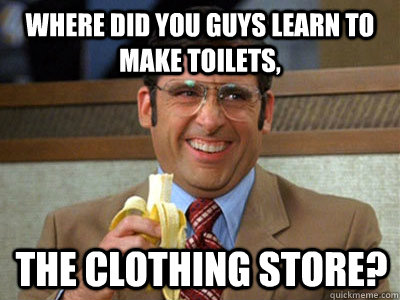 where did you guys learn to make toilets, The Clothing Store?  Brick Tamland