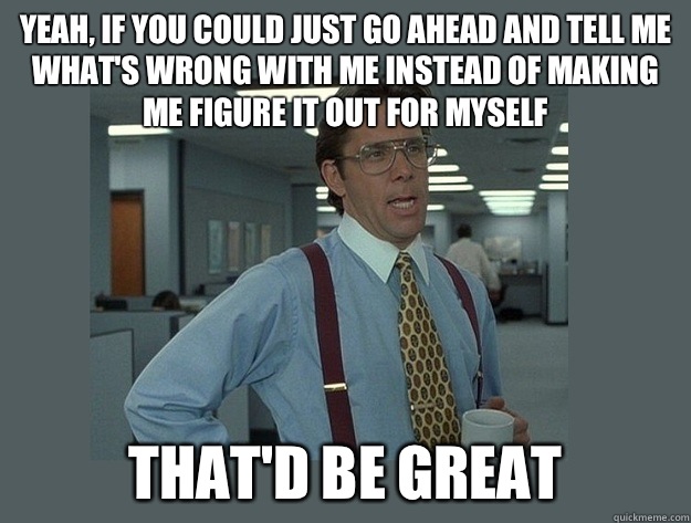 Yeah, if you could just go ahead and tell me what's wrong with me instead of making me figure it out for myself That'd be great  Office Space Lumbergh