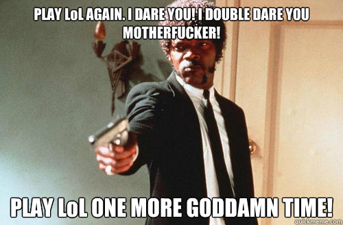 PLAY LoL AGAIN. I DARE YOU! I DOUBLE DARE YOU MOTHERFUCKER! PLAY LoL ONE MORE GODDAMN TIME! - PLAY LoL AGAIN. I DARE YOU! I DOUBLE DARE YOU MOTHERFUCKER! PLAY LoL ONE MORE GODDAMN TIME!  Say Lol again