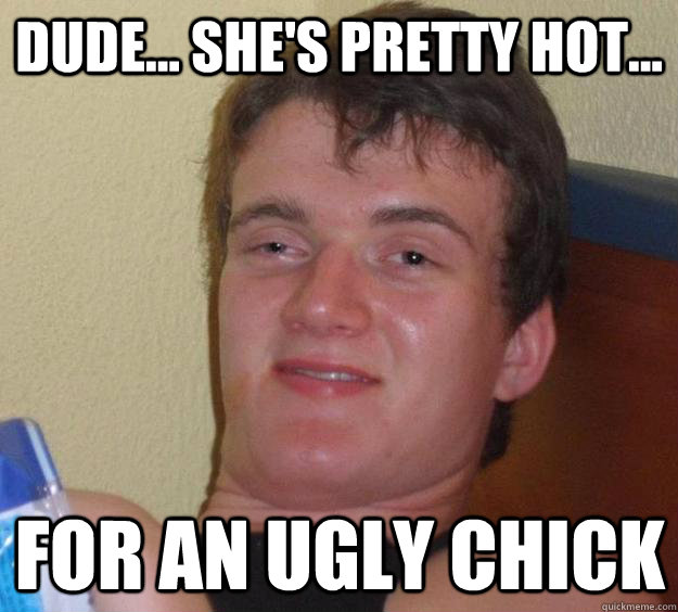 Dude... she's pretty hot... For an ugly chick - Dude... she's pretty hot... For an ugly chick  10 Guy